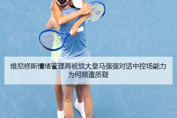 维尼修斯情绪管理再被放大皇马强强对话中控场能力为何频遭质疑